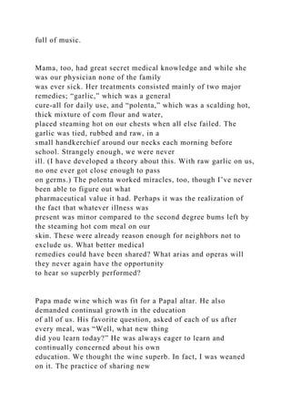 full of music.
Mama, too, had great secret medical knowledge and while she
was our physician none of the family
was ever sick. Her treatments consisted mainly of two major
remedies; “garlic,” which was a general
cure-all for daily use, and “polenta,” which was a scalding hot,
thick mixture of com flour and water,
placed steaming hot on our chests when all else failed. The
garlic was tied, rubbed and raw, in a
small handkerchief around our necks each morning before
school. Strangely enough, we were never
ill. (I have developed a theory about this. With raw garlic on us,
no one ever got close enough to pass
on germs.) The polenta worked miracles, too, though I’ve never
been able to figure out what
pharmaceutical value it had. Perhaps it was the realization of
the fact that whatever illness was
present was minor compared to the second degree bums left by
the steaming hot com meal on our
skin. These were already reason enough for neighbors not to
exclude us. What better medical
remedies could have been shared? What arias and operas will
they never again have the opportunity
to hear so superbly performed?
Papa made wine which was fit for a Papal altar. He also
demanded continual growth in the education
of all of us. His favorite question, asked of each of us after
every meal, was “Well, what new thing
did you learn today?” He was always eager to learn and
continually concerned about his own
education. We thought the wine superb. In fact, I was weaned
on it. The practice of sharing new
 