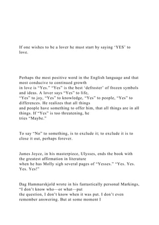 If one wishes to be a lover he must start by saying ‘YES’ to
love.
Perhaps the most positive word in the English language and that
most conducive to continued growth
in love is “Yes.” “Yes” is the best ‘defroster’ of frozen symbols
and ideas. A lover says “Yes” to life,
“Yes” to joy, “Yes” to knowledge, “Yes” to people, “Yes” to
differences. He realizes that all things
and people have something to offer him, that all things are in all
things. If “Yes” is too threatening, he
tries “Maybe.”
To say “No” to something, is to exclude it; to exclude it is to
close it out, perhaps forever.
James Joyce, in his masterpiece, Ulysses, ends the book with
the greatest affirmation in literature
when he has Molly sigh several pages of “Yesses.” “Yes. Yes.
Yes. Yes!”
Dag Hammarskjold wrote in his fantastically personal Markings,
“I don’t know who—or what—put
the question, I don’t know when it was put. I don’t even
remember answering. But at some moment I
 
