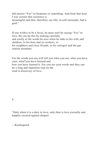 did answer “Yes” to Someone or something. And from that hour
I was certain that existence is
meaningful and that, therefore, my life, in self-surrender, had a
goal.”
If one wishes to be a lover, he must start by saying “Yes” to
love. He can do this by looking carefully
and coolly at the words he uses when he talks to his wife and
children, to his boss and co-workers, to
his neighbors and close friends, to his salesgirl and the gas
station attendant.
For the words you use will tell you what you are, what you have
seen, what*you have learned and
how you have learned it. For you are your words and they can
be a long and important step on the
road to discovery of love.
8
“Only when it is a duty to love, only then is love eternally and
happily secured against despair.
—Kierkegaard
 
