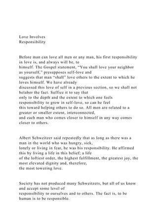 Love Involves
Responsibility
Before man can love all men or any man, his first responsibility
in love is, and always will be, to
himself. The Gospel statement, “You shall love your neighbor
as yourself,” presupposes self-love and
suggests that man “shall” love others to the extent to which he
loves himself. We have already
discussed this love of self in a previous section, so we shall not
belabor the fact. Suffice it to say that
only to the depth and the extent to which one feels
responsibility to grow in self-love, so can he feel
this toward helping others to do so. All men are related to a
greater or smaller extent, interconnected,
and each man who comes closer to himself in any way comes
closer to others.
Albert Schweitzer said repeatedly that as long as there was a
man in the world who was hungry, sick,
lonely or living in fear, he was his responsibility. He affirmed
this by living a life in this belief; a life
of the loftiest order, the highest fulfillment, the greatest joy, the
most elevated dignity and, therefore,
the most towering love.
Society has not produced many Schweitzers, but all of us know
and accept some level of
responsibility to ourselves and to others. The fact is, to be
human is to be responsible.
 