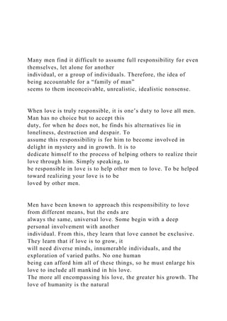 Many men find it difficult to assume full responsibility for even
themselves, let alone for another
individual, or a group of individuals. Therefore, the idea of
being accountable for a “family of man”
seems to them inconceivable, unrealistic, idealistic nonsense.
When love is truly responsible, it is one’s duty to love all men.
Man has no choice but to accept this
duty, for when he does not, he finds his alternatives lie in
loneliness, destruction and despair. To
assume this responsibility is for him to become involved in
delight in mystery and in growth. It is to
dedicate himself to the process of helping others to realize their
love through him. Simply speaking, to
be responsible in love is to help other men to love. To be helped
toward realizing your love is to be
loved by other men.
Men have been known to approach this responsibility to love
from different means, but the ends are
always the same, universal love. Some begin with a deep
personal involvement with another
individual. From this, they learn that love cannot be exclusive.
They learn that if love is to grow, it
will need diverse minds, innumerable individuals, and the
exploration of varied paths. No one human
being can afford him all of these things, so he must enlarge his
love to include all mankind in his love.
The more all encompassing his love, the greater his growth. The
love of humanity is the natural
 