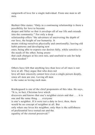 outgrowth of love for a single individual. From one man to all
men.
Herbert Otto states: “Only in a continuing relationship is there a
possibility for love to become
deeper and fuller so that it envelops all of our life and extends
into the community.” For only a deep
relationship offers “the adventure of uncovering the depth of
our love, the height of our humanity. It
means risking ourselves physically and emotionally; leaving old
habit patterns and developing new
ones; being able to express our desires fully, while sensitive to
the needs of the other; being aware
that each changes at his own rate, and unafraid to ask for help
when needed.”
Others have felt that anything less than love of all men is not
love at all. They argue that who does not
love all men sincerely cannot love even a single person deeply,
since all men are one. Loving all men
is the same as loving each man.
Kierkegaard is one of the chief proponents of this idea. He says,
“It is, in fact, Christian love which
discovers and knows that one’s neighbor exists and that . . . it is
one and the same thing . . . everyone
is one’s neighbor. If it were not a duty to love, then, there
would be no concept of neighbor at all. But
only when one loves his neighbor, only then is the selfishness
of preferential love rooted out and the
equality of the eternal preserved.”
 