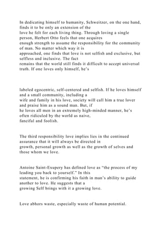 In dedicating himself to humanity, Schweitzer, on the one hand,
finds it to be only an extension of the
love he felt for each living thing. Through loving a single
person, Herbert Otto feels that one acquires
enough strength to assume the responsibility for the community
of man. No matter which way it is
approached, one finds that love is not selfish and exclusive, but
selfless and inclusive. The fact
remains that the world still finds it difficult to accept universal
truth. If one loves only himself, he’s
labeled egocentric, self-centered and selfish. If he loves himself
and a small community, including a
wife and family in his love, society will call him a true lover
and praise him as a sound man. But, if
he loves all men in an extremely high-minded manner, he’s
often ridiculed by the world as naive,
fanciful and foolish.
The third responsibility love implies lies in the continued
assurance that it will always be directed in
growth, personal growth as well as the growth of selves and
those whom we love.
Antoine Saint-Exupery has defined love as “the process of my
leading you back to yourself.” In this
statement, he is confirming his faith in man’s ability to guide
another to love. He suggests that a
growing Self brings with it a growing love.
Love abhors waste, especially waste of human potential.
 