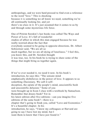 anthropology, and we were hard pressed to find even a reference
to the word “love.” This is shocking
because it is something we all know we need, something we’re
all continually looking for, and yet
there’s no class in it. It’s just assumed that it comes to us by
and through some mysterious life force.
One of Pitirim Sorokin’s last books was called The Ways and
Power of Love. It’s full of wonderful
studies of affect in which this man engaged because he was
really worried about the fact that
everybody seemed to be going in opposite directions. Dr. Albert
Schweitzer said, “We are all so
much together, but we are all dying of loneliness.” I feel this,
you know this, and Dr. Sorokin thought
it was true, too. In his book he is trying to share some of the
things that might bring us together again.
If we’ve ever needed it, we need it now. In his book’s
introduction, he says this: “The sensate mind
emphatically disbelieves in the power of love. It appears to us
something illusionary. We call it self-
deception, the opiate of the people’s mind, unscientific bosh
and unscientific delusion.” Some of you
were brought up in Econ I class with a textbook by Samuelson.
Remember that dreary book? Yet in
his latest edition after five editions—can you imagine five
editions of the same book?—there is a
chapter that’s going to freak you, called “Love and Economics.”
It’s a beautiful chapter. In his
introduction, he says, “I know my colleagues at Harvard are
going to say I have lost my mind, but I
want them to know that I have just found it.”
 