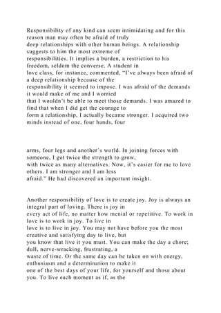 Responsibility of any kind can seem intimidating and for this
reason man may often be afraid of truly
deep relationships with other human beings. A relationship
suggests to him the most extreme of
responsibilities. It implies a burden, a restriction to his
freedom, seldom the converse. A student in
love class, for instance, commented, “I’ve always been afraid of
a deep relationship because of the
responsibility it seemed to impose. I was afraid of the demands
it would make of me and I worried
that I wouldn’t be able to meet those demands. I was amazed to
find that when I did get the courage to
form a relationship, I actually became stronger. I acquired two
minds instead of one, four hands, four
arms, four legs and another’s world. In joining forces with
someone, I got twice the strength to grow,
with twice as many alternatives. Now, it’s easier for me to love
others. I am stronger and I am less
afraid.” He had discovered an important insight.
Another responsibility of love is to create joy. Joy is always an
integral part of loving. There is joy in
every act of life, no matter how menial or repetitive. To work in
love is to work in joy. To live in
love is to live in joy. You may not have before you the most
creative and satisfying day to live, but
you know that live it you must. You can make the day a chore;
dull, nerve-wracking, frustrating, a
waste of time. Or the same day can be taken on with energy,
enthusiasm and a determination to make it
one of the best days of your life, for yourself and those about
you. To live each moment as if, as the
 