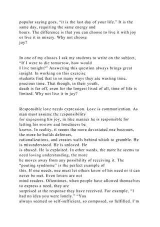 popular saying goes, “it is the last day of your life.” It is the
same day, requiring the same energy and
hours. The difference is that you can choose to live it with joy
or live it in misery. Why not choose
joy?
In one of my classes I ask my students to write on the subject,
“If I were to die tomorrow, how would
I live tonight?” Answering this question always brings great
insight. In working on this exercise
students find that in so many ways they are wasting time,
precious time. That though, in their youth,
death is far off, even for the longest lived of all, time of life is
limited. Why not live it in joy?
Responsible love needs expression. Love is communication. As
man must assume the responsibility
for expressing his joy, in like manner he is responsible for
letting his sorrow and loneliness be
known. In reality, it seems the more devastated one becomes,
the more he builds defenses,
rationalizations, and creates walls behind which to grumble. He
is misunderstood. He is unloved. He
is abused. He is exploited. In other words, the more he seems to
need loving understanding, the more
he moves away from any possibility of receiving it. The
“pouting syndrome” is the perfect example of
this. If one needs, one must let others know of his need or it can
never be met. Even lovers are not
mind readers. Oftentimes, when people have allowed themselves
to express a need, they are
surprised at the response they have received. For example, “I
had no idea you were lonely.” “You
always seemed so self-sufficient, so composed, so fulfilled. I’m
 