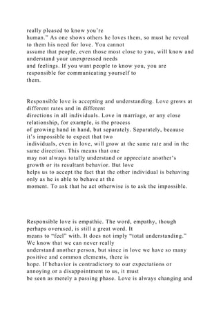 really pleased to know you’re
human.” As one shows others he loves them, so must he reveal
to them his need for love. You cannot
assume that people, even those most close to you, will know and
understand your unexpressed needs
and feelings. If you want people to know you, you are
responsible for communicating yourself to
them.
Responsible love is accepting and understanding. Love grows at
different rates and in different
directions in all individuals. Love in marriage, or any close
relationship, for example, is the process
of growing hand in hand, but separately. Separately, because
it’s impossible to expect that two
individuals, even in love, will grow at the same rate and in the
same direction. This means that one
may not always totally understand or appreciate another’s
growth or its resultant behavior. But love
helps us to accept the fact that the other individual is behaving
only as he is able to behave at the
moment. To ask that he act otherwise is to ask the impossible.
Responsible love is empathic. The word, empathy, though
perhaps overused, is still a great word. It
means to “feel” with. It does not imply “total understanding.”
We know that we can never really
understand another person, but since in love we have so many
positive and common elements, there is
hope. If behavior is contradictory to our expectations or
annoying or a disappointment to us, it must
be seen as merely a passing phase. Love is always changing and
 