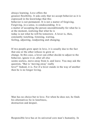 always learning. Love offers the
greatest flexibility. It asks only that we accept behavior as it is
expressed in the knowledge that this
behavior is not permanent. It is not a matter of forgiving.
Forgiving, in a sense, is condescending. It is
a matter of accepting the person unconditionally for what he is
at the moment, realizing that what he is
today is not what he will be tomorrow. A lover is, then,
constantly watching, listening, waiting,
feeling, adjusting, readjusting and changing.
If two people grow apart in love, it is usually due to the fact
that one or the other refuses to grow or
change. In this case, a lover can either decide to adjust to the
behavior, ignore it or, after all else
seems useless, move away from it, and leave. You may ask the
question, “But is ‘moving away’ really
love?” Indeed, it is. For if a lover stands in the way of another
then he is no longer loving.
Man has no choice but to love. For when he does not, he finds
his alternatives lie in loneliness,
destruction and despair.
Responsible love has at its universal core man’s humanity. In
 
