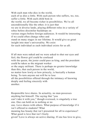 With each man who dies in the world,
each of us dies a little. With each person who suffers, we, too,
suffer a little. With each child bom in
the world, we all become richer in possibilities. We’re all
unconditionally like the other; it is just that
we are in diverse lands, playing different roles in a variety of
robes before dissimilar backdrops on
various stages before foreign audiences. It would be interesting
if we could often change robes and
stand on many stages in our lifetime. It would give us great
insight into man’s universality. We exist
for each individual as each individual exists for us all.
If all men were naked and we were asked to shut our eyes and
feel, the flower girl could be confused
with the queen, the jester could pass as king, and the president
could be taken as the migrant worker
or the angry militant. There is perhaps no greater knowledge
than this, that each person in the world,
no matter how lowly or how princely, is basically a human
being. To turn anyone out will be to lose
all the possibilities offered through the intimacy of knowing
deeply and feeling sincerely with
another.
Responsible love shares. In actuality, no man possesses
anything but himself. The saying that “you
can’t take it with you,” though overused, is singularly a true
one. One can hold on to nothing or no
one. Love shares with others. What purpose of knowledge if it
isn’t offered to students? What
meaning has beauty that isn’t presented for all to experience?
What good is love that isn’t freely
given? Love is always an active sharing. If one has love to give,
 