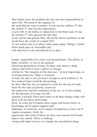 The further away the problem the less was the responsibility to
share felt. The need or the urgency of
the need did not seem to matter. It was not the selfless “I” but
the selfish “I” that lost the opportunity
to give life to the Indian or education to the black man. It was
the selfish “I” who ignored the fact that
in the end he had gained little. Do all the Xerox machines in the
world have the worth of a single life?
To not realize this is to place value upon empty “things,” which
when death pays its inevitable call,
will only have to be surrendered at its door.
Lastly, responsible love rises even beyond hope. The ability to
hope, certainly, is one of the greatest
lifesaving phenomena of man. In hope, man shows a deep
respect and faith in man’s ability to change,
a belief in “the integrity of the universe,” in new beginnings, in
exciting tomorrows. Hope is essential
to man, for man is not yet brave enough to exist without it. To
live without hope would be devastating
for him. Man has not yet learned to work for the joy of work,
learn for the sake of growth, create for
the expression and the exaltation in the act, or to love simply
for the pleasure of loving: he still
requires a reward. Until man learns to do these things, hope will
have to be his basic motivating
force. In work, he’ll require more wages and better titles; in
knowledge, he’ll require degrees and
diplomas; in creativity, he’ll require recognition; in love, he’ll
require assurance. Until. he
appreciates that each of these are their own reward, he’ll need
hope as his crutch. There is nothing
wrong with hope in love; it is simply the second best thing.
 