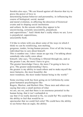 Sorokin also says, “We are biased against all theories that try to
prove the power of love in
determining human behavior and personality, in influencing the
course of biological, social, mental
and moral evolution, in affecting the direction of historical
events and in shaping social institutions
and culture. In the sensate milieu they appear to be
unconvincing, certainly unscientific, prejudiced,
and superstitious.” And I think that’s really where we are. Love
is prejudicial, superstitious,
unscientific bosh.
I’d like to relate with you about some of the ways in which I
think we can be reinforcing, non-melting,
gorgeous, tender, loving human persons. First of all the loving
individual has to care about himself.
This is number one. I don t mean an ego trip. I’m talking about
somebody who really cares about
himself, who says, “Everything is filtered through me, and so
the greater I am, the more I have to give.
The greater knowledge I have, the more I’m going to have to
give. The greater understanding I have,
the greater is my ability to teach others and to make myself the
most fantastic, the most beautiful, the
most wondrous, the most tender human being in the world.”
Some exciting work has been going on in California by some
great humanist psychologists like
Rogers, Maslow, and Herbert Otto. These men and others are
saying that only a small portion of what
we are, are we, and that there is an enormous potential in the
human being, that it isn’t outlandish to
say that if we really desired to fly, we could fly! We could have
the ability to feel that would be so
spectacular that we could feel color! We could have the ability
to see better than an eagle, the ability
 