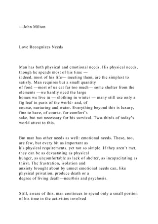 —John Milton
Love Recognizes Needs
Man has both physical and emotional needs. His physical needs,
though he spends most of his time —
indeed, most of his life— meeting them, are the simplest to
satisfy. Man requires but a small quantity
of food —most of us eat far too much— some shelter from the
elements —we hardly need the large
homes we live in — clothing in winter — many still use only a
fig leaf in parts of the world- and, of
course, nurturing and water. Everything beyond this is luxury,
fine to have, of course, for comfort’s
sake, but not necessary for his survival. Two-thirds of today’s
world attest to this.
But man has other needs as well: emotional needs. These, too,
are few, but every bit as important as
his physical requirements, yet not so simple. If they aren’t met,
they can be as devastating as physical
hunger, as uncomfortable as lack of shelter, as incapacitating as
thirst. The frustration, isolation and
anxiety brought about by umnet emotional needs can, like
physical privation, produce death or a
degree of living death—neur0sis and psychosis.
Still, aware of this, man continues to spend only a small portion
of his time in the activities involved
 
