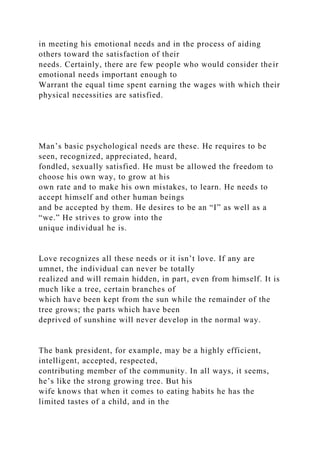 in meeting his emotional needs and in the process of aiding
others toward the satisfaction of their
needs. Certainly, there are few people who would consider their
emotional needs important enough to
Warrant the equal time spent earning the wages with which their
physical necessities are satisfied.
Man’s basic psychological needs are these. He requires to be
seen, recognized, appreciated, heard,
fondled, sexually satisfied. He must be allowed the freedom to
choose his own way, to grow at his
own rate and to make his own mistakes, to learn. He needs to
accept himself and other human beings
and be accepted by them. He desires to be an “I” as well as a
“we.” He strives to grow into the
unique individual he is.
Love recognizes all these needs or it isn’t love. If any are
umnet, the individual can never be totally
realized and will remain hidden, in part, even from himself. It is
much like a tree, certain branches of
which have been kept from the sun while the remainder of the
tree grows; the parts which have been
deprived of sunshine will never develop in the normal way.
The bank president, for example, may be a highly efficient,
intelligent, accepted, respected,
contributing member of the community. In all ways, it seems,
he’s like the strong growing tree. But his
wife knows that when it comes to eating habits he has the
limited tastes of a child, and in the
 