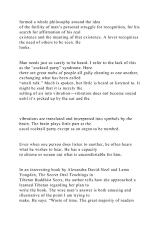 formed a whole philosophy around the idea
of the futility of man’s personal struggle for recognition, for his
search for affirmation of his real
existence and the meaning of that existence. A lover recognizes
the need of others to be seen. He
looks.
Man needs just as surely to be heard. I refer to the lack of this
as the “cocktail party” syndrome. Here
there are great mobs of people all gaily chatting at one another,
exchanging what has been called
“small talk.” Much is spoken, but little is heard or listened to. It
might be said that it is merely the
setting of air into vibration—vibration does not become sound
until it’s picked up by the ear and the
vibrations are translated and interpreted into symbols by the
brain. The brain plays little part at the
usual cocktail party except as an organ to be numbed.
Even when one person does listen to another, he often hears
what he wishes to hear. He has a capacity
to choose or screen out what is uncomfortable for him.
In an interesting book by Alexandra David-Neel and Lama
Yongden, The Secret Oral Teachings in
Tibetan Buddhist Sects, the author tells how she approached a
learned Tibetan regarding her plan to
write the book. The wise man’s answer is both amusing and
illustrative of the point I am trying to
make. He says: “Waste of time. The great majority of readers
 