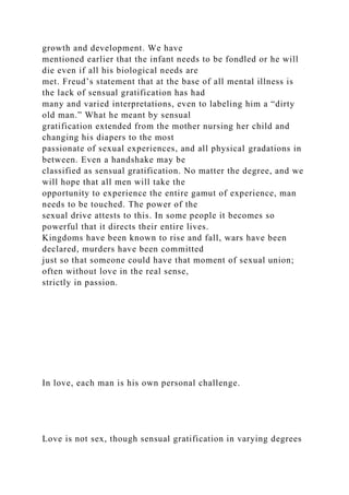 growth and development. We have
mentioned earlier that the infant needs to be fondled or he will
die even if all his biological needs are
met. Freud’s statement that at the base of all mental illness is
the lack of sensual gratification has had
many and varied interpretations, even to labeling him a “dirty
old man.” What he meant by sensual
gratification extended from the mother nursing her child and
changing his diapers to the most
passionate of sexual experiences, and all physical gradations in
between. Even a handshake may be
classified as sensual gratification. No matter the degree, and we
will hope that all men will take the
opportunity to experience the entire gamut of experience, man
needs to be touched. The power of the
sexual drive attests to this. In some people it becomes so
powerful that it directs their entire lives.
Kingdoms have been known to rise and fall, wars have been
declared, murders have been committed
just so that someone could have that moment of sexual union;
often without love in the real sense,
strictly in passion.
In love, each man is his own personal challenge.
Love is not sex, though sensual gratification in varying degrees
 