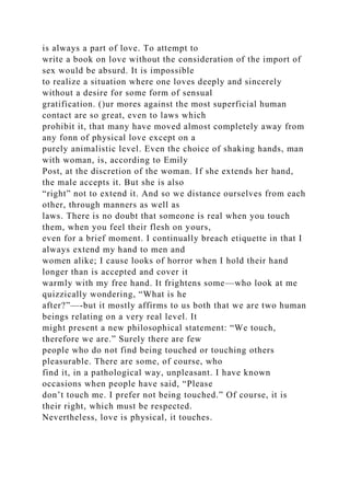 is always a part of love. To attempt to
write a book on love without the consideration of the import of
sex would be absurd. It is impossible
to realize a situation where one loves deeply and sincerely
without a desire for some form of sensual
gratification. ()ur mores against the most superficial human
contact are so great, even to laws which
prohibit it, that many have moved almost completely away from
any fonn of physical love except on a
purely animalistic level. Even the choice of shaking hands, man
with woman, is, according to Emily
Post, at the discretion of the woman. If she extends her hand,
the male accepts it. But she is also
“right” not to extend it. And so we distance ourselves from each
other, through manners as well as
laws. There is no doubt that someone is real when you touch
them, when you feel their flesh on yours,
even for a brief moment. I continually breach etiquette in that I
always extend my hand to men and
women alike; I cause looks of horror when I hold their hand
longer than is accepted and cover it
warmly with my free hand. It frightens some—who look at me
quizzically wondering, “What is he
after?”—-but it mostly affirms to us both that we are two human
beings relating on a very real level. It
might present a new philosophical statement: “We touch,
therefore we are.” Surely there are few
people who do not find being touched or touching others
pleasurable. There are some, of course, who
find it, in a pathological way, unpleasant. I have known
occasions when people have said, “Please
don’t touch me. I prefer not being touched.” Of course, it is
their right, which must be respected.
Nevertheless, love is physical, it touches.
 