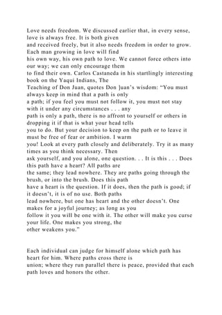 Love needs freedom. We discussed earlier that, in every sense,
love is always free. It is both given
and received freely, but it also needs freedom in order to grow.
Each man growing in love will find
his own way, his own path to love. We cannot force others into
our way; we can only encourage them
to find their own. Carlos Castaneda in his startlingly interesting
book on the Yaqui Indians, The
Teaching of Don Juan, quotes Don ]uan’s wisdom: “You must
always keep in mind that a path is only
a path; if you feel you must not follow it, you must not stay
with it under any circumstances . . . any
path is only a path, there is no affront to yourself or others in
dropping it if that is what your head tells
you to do. But your decision to keep on the path or to leave it
must be free of fear or ambition. I warm
you! Look at every path closely and deliberately. Try it as many
times as you think necessary. Then
ask yourself, and you alone, one question. . . It is this . . . Does
this path have a heart? All paths are
the same; they lead nowhere. They are paths going through the
brush, or into the brush. Does this path
have a heart is the question. If it does, then the path is good; if
it doesn’t, it is of no use. Both paths
lead nowhere, but one has heart and the other doesn’t. One
makes for a joyful journey; as long as you
follow it you will be one with it. The other will make you curse
your life. One makes you strong, the
other weakens you.”
Each individual can judge for himself alone which path has
heart for him. Where paths cross there is
union; where they run parallel there is peace, provided that each
path loves and honors the other.
 