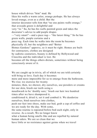 house which drives “him” mad. He
likes his walls a warm color, orange perhaps. He has always
loved orange, even as a child. But the
interior decorator tells him that “no one paints walls orange,”
that avocado green is delightful and
very “in.” So, he has his walls painted green and takes the
decorator’s advice to add purple drapes
—“very smart”—and a puce rug— “the latest thing.” So he has
green walls, purple curtains and a
puce rug. Each time he walks into the room he becomes
physically ill, but the neighbors and “Better
Homes Gardens” approve, so it must be right. Homes are built
for contractors, clothes are designed
by sadistic couturiers, beauty is defined by Hollywood and
Cinecitta and the individual is lost. He
becomes all the things others dictate, sometimes without being
consciously aware of it.
We are caught up in trivia, all of which we are told certainly
will bring us love. Each day it becomes
more and more impossible for us to emerge from the bathroom.
We rise; we exercise for twenty
minutes; then, we shower, dry ourselves, use powders or creams
for our skin, brush our teeth using a
mouthwash to be ‘doubly sure,’ brush our hair two hundred
times after we have shampooed it,
conditioned it, dried it, set it and combed it. We deodorize
ourselves, bind ourselves into clothes,
push our feet into shoes, make our bed, grab a cup of coffee and
we are ready for the day. With some,
the same routine is repeated before bed each night, only in
reverse. As a result, We no longer know
what a human being smells like and are repelled by natural
human odors. We are so clean that we
have little or no resistance against germs when we travel
 