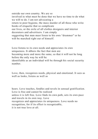 outside our own country. We are so
involved in what must be done that we have no time to do what
we will to do. I am not advocating a
return to poor hygiene, the mass murder of all those who write
books of etiquette that so complicate
our lives, or the exile of all clothes designers and interior
decorators and advertisers. I am simply
suggesting that man must listen to his own “drummer” or he
will be marched right out of himself.
Love listens to its own needs and appreciates its own
uniqueness. It abhors the fact that men are
becoming more and more the same, so that it will not be long
before the only way he will be
identifiable as an individual will be through his social security
number.
Love, then, recognizes needs, physical and emotional. It sees as
well as looks, listens as well as
hears. Love touches, fondles and revels in sensual gratification.
Love is free and cannot be realized
unless it is left free. Love fmds its own path, sets its own pace
and travels in its own way. Love
recognizes and appreciates its uniqueness. Love needs no
recognition, for if its effect is recognizable,
it is not true love at all.
 