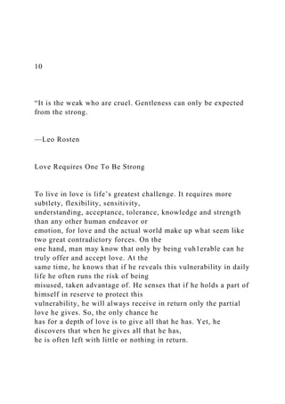10
“It is the weak who are cruel. Gentleness can only be expected
from the strong.
—Leo Rosten
Love Requires One To Be Strong
To live in love is life’s greatest challenge. It requires more
subtlety, flexibility, sensitivity,
understanding, acceptance, tolerance, knowledge and strength
than any other human endeavor or
emotion, for love and the actual world make up what seem like
two great contradictory forces. On the
one hand, man may know that only by being vuh1erable can he
truly offer and accept love. At the
same time, he knows that if he reveals this vulnerability in daily
life he often runs the risk of being
misused, taken advantage of. He senses that if he holds a part of
himself in reserve to protect this
vulnerability, he will always receive in return only the partial
love he gives. So, the only chance he
has for a depth of love is to give all that he has. Yet, he
discovers that when he gives all that he has,
he is often left with little or nothing in return.
 