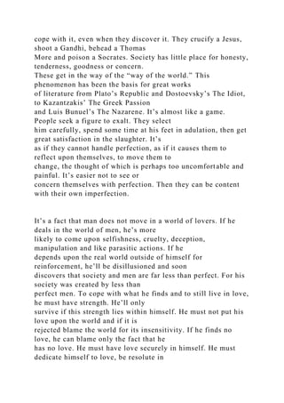 cope with it, even when they discover it. They crucify a Jesus,
shoot a Gandhi, behead a Thomas
More and poison a Socrates. Society has little place for honesty,
tenderness, goodness or concern.
These get in the way of the “way of the world.” This
phenomenon has been the basis for great works
of literature from Plato’s Republic and Dostoevsky’s The Idiot,
to Kazantzakis’ The Greek Passion
and Luis Bunuel’s The Nazarene. It’s almost like a game.
People seek a figure to exalt. They select
him carefully, spend some time at his feet in adulation, then get
great satisfaction in the slaughter. It’s
as if they cannot handle perfection, as if it causes them to
reflect upon themselves, to move them to
change, the thought of which is perhaps too uncomfortable and
painful. It’s easier not to see or
concern themselves with perfection. Then they can be content
with their own imperfection.
It’s a fact that man does not move in a world of lovers. If he
deals in the world of men, he’s more
likely to come upon selfishness, cruelty, deception,
manipulation and like parasitic actions. If he
depends upon the real world outside of himself for
reinforcement, he’ll be disillusioned and soon
discovers that society and men are far less than perfect. For his
society was created by less than
perfect men. To cope with what he finds and to still live in love,
he must have strength. He’ll only
survive if this strength lies within himself. He must not put his
love upon the world and if it is
rejected blame the world for its insensitivity. If he finds no
love, he can blame only the fact that he
has no love. He must have love securely in himself. He must
dedicate himself to love, be resolute in
 