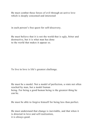 He must combat these forces of evil through an active love
which is deeply concemed and interested
in each person’s free quest for self-discovery.
He must believe that it is not the world that is ugly, bitter and
destructive, but it is what man has done
to the world that makes it appear so.
To live in love is life’s greatest challenge.
He must be a model. Not a model of perfection, a state not often
reached by man, but a model human
being. For being a good human being is the greatest thing he
can be.
He must be able to forgive himself for being less than perfect.
He must understand that change is inevitable, and that when it
is directed in love and self-realization,
it is always good.
 