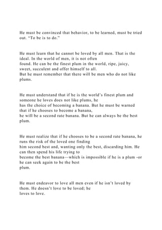 He must be convinced that behavior, to be learned, must be tried
out. “To be is to do.”
He must learn that he cannot be loved by all men. That is the
ideal. In the world of men, it is not often
found. He can be the finest plum in the world, ripe, juicy,
sweet, succulent and offer himself to all.
But he must remember that there will be men who do not like
plums.
He must understand that if he is the world’s finest plum and
someone he loves does not like plums, he
has the choice of becoming a banana. But he must be warned
that if he chooses to become a banana,
he will be a second rate banana. But he can always be the best
plum.
He must realize that if he chooses to be a second rate banana, he
runs the risk of the loved one finding
him second best and, wanting only the best, discarding him. He
can then spend his life trying to
become the best banana—which is impossible if he is a plum -or
he can seek again to be the best
plum.
He must endeavor to love all men even if he isn’t loved by
them. He doesn’t love to be loved; he
loves to love.
 