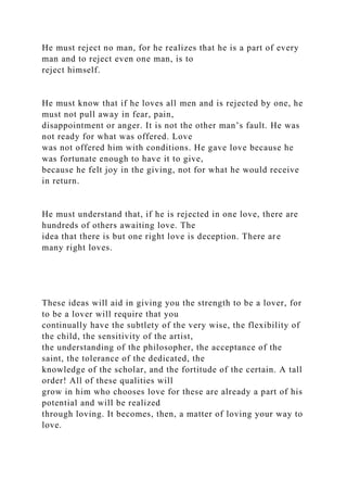 He must reject no man, for he realizes that he is a part of every
man and to reject even one man, is to
reject himself.
He must know that if he loves all men and is rejected by one, he
must not pull away in fear, pain,
disappointment or anger. It is not the other man’s fault. He was
not ready for what was offered. Love
was not offered him with conditions. He gave love because he
was fortunate enough to have it to give,
because he felt joy in the giving, not for what he would receive
in return.
He must understand that, if he is rejected in one love, there are
hundreds of others awaiting love. The
idea that there is but one right love is deception. There are
many right loves.
These ideas will aid in giving you the strength to be a lover, for
to be a lover will require that you
continually have the subtlety of the very wise, the flexibility of
the child, the sensitivity of the artist,
the understanding of the philosopher, the acceptance of the
saint, the tolerance of the dedicated, the
knowledge of the scholar, and the fortitude of the certain. A tall
order! All of these qualities will
grow in him who chooses love for these are already a part of his
potential and will be realized
through loving. It becomes, then, a matter of loving your way to
love.
 