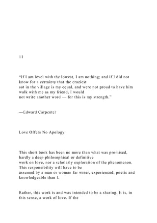 11
“If I am level with the lowest, I am nothing; and if I did not
know for a certainty that the craziest
sot in the village is my equal, and were not proud to have him
walk with me as my friend, I would
not write another word — for this is my strength.”
—Edward Carpenter
Love Offers No Apology
This short book has been no more than what was promised,
hardly a deep philosophical or definitive
work on love, nor a scholarly exploration of the phenomenon.
This responsibility will have to be
assumed by a man or woman far wiser, experienced, poetic and
knowledgeable than I.
Rather, this work is and was intended to be a sharing. It is, in
this sense, a work of love. If the
 