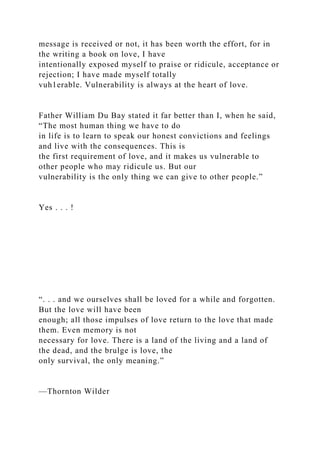 message is received or not, it has been worth the effort, for in
the writing a book on love, I have
intentionally exposed myself to praise or ridicule, acceptance or
rejection; I have made myself totally
vuh1erable. Vulnerability is always at the heart of love.
Father William Du Bay stated it far better than I, when he said,
“The most human thing we have to do
in life is to learn to speak our honest convictions and feelings
and live with the consequences. This is
the first requirement of love, and it makes us vulnerable to
other people who may ridicule us. But our
vulnerability is the only thing we can give to other people.”
Yes . . . !
“. . . and we ourselves shall be loved for a while and forgotten.
But the love will have been
enough; all those impulses of love return to the love that made
them. Even memory is not
necessary for love. There is a land of the living and a land of
the dead, and the brulge is love, the
only survival, the only meaning.”
—Thornton Wilder
 