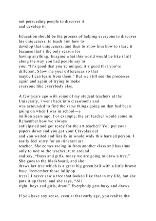 not persuading people to discover it
and develop it.
Education should be the process of helping everyone to discover
his uniqueness, to teach him how to
develop that uniqueness, and then to show him how to share it
because that’s the only reason for
having anything. Imagine what this world would be like if all
along the way you had people say to
you, “It’s good that you’re unique; it’s good that you’re
different. Show me your differences so that
maybe I can learn from them.” But we still see the processes
again and again of trying to make
everyone like everybody else.
A few years ago with some of my student teachers at the
University, I went back into classrooms and
was astounded to find the same things going on that had been
going on when I was in school—a
million years ago. For example, the art teacher would come in.
Remember how we always
anticipated and got ready for the art teacher? You put your
papers down and you got your Crayolas out
and you waited and finally in would walk this harried person. I
really feel sorry for an itinerant art
teacher. She comes racing in from another class and has time
only to nod to the teacher, turn around
and say, “Boys and girls, today we are going to draw a tree.”
She goes to the blackboard, and she
draws her tree which is a great big green ball with a little brown
base. Remember those lollipop
trees? I never saw a tree that looked like that in my life, but she
puts it up there, and she says, “All
right, boys and girls, draw.” Everybody gets busy and draws.
If you have any sense, even at that early age, you realize that
 