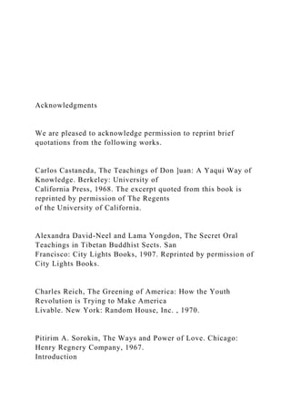 Acknowledgments
We are pleased to acknowledge permission to reprint brief
quotations from the following works.
Carlos Castaneda, The Teachings of Don ]uan: A Yaqui Way of
Knowledge. Berkeley: University of
California Press, 1968. The excerpt quoted from this book is
reprinted by permission of The Regents
of the University of California.
Alexandra David-Neel and Lama Yongdon, The Secret Oral
Teachings in Tibetan Buddhist Sects. San
Francisco: City Lights Books, 1907. Reprinted by permission of
City Lights Books.
Charles Reich, The Greening of America: How the Youth
Revolution is Trying to Make America
Livable. New York: Random House, Inc. , 1970.
Pitirim A. Sorokin, The Ways and Power of Love. Chicago:
Henry Regnery Company, 1967.
Introduction
 