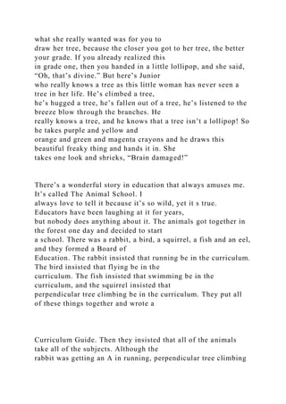 what she really wanted was for you to
draw her tree, because the closer you got to her tree, the better
your grade. If you already realized this
in grade one, then you handed in a little lollipop, and she said,
“Oh, that’s divine.” But here’s Junior
who really knows a tree as this little woman has never seen a
tree in her life. He’s climbed a tree,
he’s hugged a tree, he’s fallen out of a tree, he’s listened to the
breeze blow through the branches. He
really knows a tree, and he knows that a tree isn’t a lollipop! So
he takes purple and yellow and
orange and green and magenta crayons and he draws this
beautiful freaky thing and hands it in. She
takes one look and shrieks, “Brain damaged!”
There’s a wonderful story in education that always amuses me.
It’s called The Animal School. I
always love to tell it because it’s so wild, yet it s true.
Educators have been laughing at it for years,
but nobody does anything about it. The animals got together in
the forest one day and decided to start
a school. There was a rabbit, a bird, a squirrel, a fish and an eel,
and they formed a Board of
Education. The rabbit insisted that running be in the curriculum.
The bird insisted that flying be in the
curriculum. The fish insisted that swimming be in the
curriculum, and the squirrel insisted that
perpendicular tree climbing be in the curriculum. They put all
of these things together and wrote a
Curriculum Guide. Then they insisted that all of the animals
take all of the subjects. Although the
rabbit was getting an A in running, perpendicular tree climbing
 
