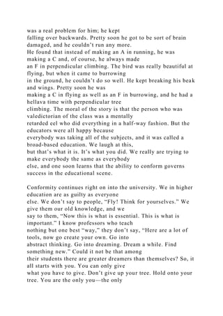 was a real problem for him; he kept
falling over backwards. Pretty soon he got to be sort of brain
damaged, and he couldn’t run any more.
He found that instead of making an A in running, he was
making a C and, of course, he always made
an F in perpendicular climbing. The bird was really beautiful at
flying, but when it came to burrowing
in the ground, he couldn’t do so well. He kept breaking his beak
and wings. Pretty soon he was
making a C in flying as well as an F in burrowing, and he had a
hellava time with perpendicular tree
climbing. The moral of the story is that the person who was
valedictorian of the class was a mentally
retarded eel who did everything in a half-way fashion. But the
educators were all happy because
everybody was taking all of the subjects, and it was called a
broad-based education. We laugh at this,
but that’s what it is. It’s what you did. We really are trying to
make everybody the same as everybody
else, and one soon learns that the ability to conform governs
success in the educational scene.
Conformity continues right on into the university. We in higher
education are as guilty as everyone
else. We don’t say to people, “Fly! Think for yourselves.” We
give them our old knowledge, and we
say to them, “Now this is what is essential. This is what is
important.” I know professors who teach
nothing but one best “way,” they don’t say, “Here are a lot of
tools, now go create your own. Go into
abstract thinking. Go into dreaming. Dream a while. Find
something new.” Could it not be that among
their students there are greater dreamers than themselves? So, it
all starts with you. You can only give
what you have to give. Don’t give up your tree. Hold onto your
tree. You are the only you—the only
 