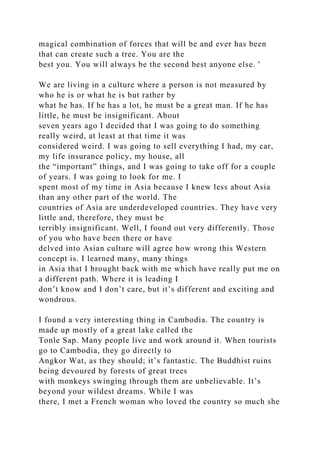 magical combination of forces that will be and ever has been
that can create such a tree. You are the
best you. You will always be the second best anyone else. '
We are living in a culture where a person is not measured by
who he is or what he is but rather by
what he has. If he has a lot, he must be a great man. If he has
little, he must be insignificant. About
seven years ago I decided that I was going to do something
really weird, at least at that time it was
considered weird. I was going to sell everything I had, my car,
my life insurance policy, my house, all
the “important” things, and I was going to take off for a couple
of years. I was going to look for me. I
spent most of my time in Asia because I knew less about Asia
than any other part of the world. The
countries of Asia are underdeveloped countries. They have very
little and, therefore, they must be
terribly insignificant. Well, I found out very differently. Those
of you who have been there or have
delved into Asian culture will agree how wrong this Western
concept is. I learned many, many things
in Asia that I brought back with me which have really put me on
a different path. Where it is leading I
don’t know and I don’t care, but it’s different and exciting and
wondrous.
I found a very interesting thing in Cambodia. The country is
made up mostly of a great lake called the
Tonle Sap. Many people live and work around it. When tourists
go to Cambodia, they go directly to
Angkor Wat, as they should; it’s fantastic. The Buddhist ruins
being devoured by forests of great trees
with monkeys swinging through them are unbelievable. It’s
beyond your wildest dreams. While I was
there, I met a French woman who loved the country so much she
 