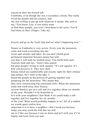 stayed on after the French left
Cambodia, even though she was a secondary citizen. She really
loved the people and the country, and
she was willing to put up with whatever it meant. She said to
me, “You know, Leo, if you really want
to find these people, you won’t find them in the ruins. You’ll
find them in their villages. Take my
bicycle and go to the Tonle Sap and see what’s happening now.”
Nature in Cambodia is very severe. Every year the monsoons
come and wash everything into the
rivers and streams and lakes. So you don’t build great
permanent mansions because nature has told
you that it will only be washed away. You build little huts.
Tourists look and say, “Aren’t they quaint
but poor people! living in such squalor.” It’s not squalor. It’s
how you perceive it. They love their
houses which are comfortable and exactly right for their climate
and culture. So I went to the lake. I
found the people in the process of getting together and
preparing for the monsoons. This meant that
they were constructing big communal rafts. When the monsoons
come and wash away their houses,
several families get on a raft and live together about six months
of the year. Wouldn’t it be beautiful to
live with your neighbors? Just think if we could make a raft
together and live together for six months
of the year! What would probably happen to us? All of a sudden
we would again realize how
important it is to have a neighbor—that I need you because
today you may catch the fish that we will
eat or I like you because I can sit down and ta1l with you if I’m
lonely and learn from you and
 