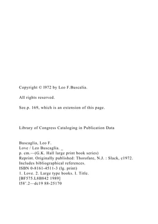 Copyright © l972 by Leo F.Buscalia.
All rights reserved.
See.p. 169, which is an extension of this page.
Library of Congress Cataloging in Publication Data
Buscaglia, Leo F.
Love / Leo Buscaglia. _
p. cm.—(G.K. Hall large print book series)
Reprint. Originally published: Thorofare, N.J. : Slack, c1972.
Includes bibliographical references.
ISBN 0-8161-4511-3 (lg. print)
1. Love. 2. Large type books. I. Title.
[BF575.L8B842 1989]
l58’.2—dc19 88-25170
 