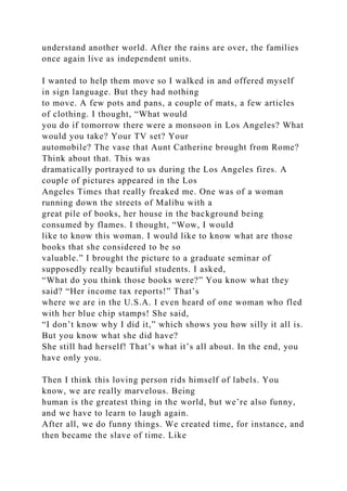 understand another world. After the rains are over, the families
once again live as independent units.
I wanted to help them move so I walked in and offered myself
in sign language. But they had nothing
to move. A few pots and pans, a couple of mats, a few articles
of clothing. I thought, “What would
you do if tomorrow there were a monsoon in Los Angeles? What
would you take? Your TV set? Your
automobile? The vase that Aunt Catherine brought from Rome?
Think about that. This was
dramatically portrayed to us during the Los Angeles fires. A
couple of pictures appeared in the Los
Angeles Times that really freaked me. One was of a woman
running down the streets of Malibu with a
great pile of books, her house in the background being
consumed by flames. I thought, “Wow, I would
like to know this woman. I would like to know what are those
books that she considered to be so
valuable.” I brought the picture to a graduate seminar of
supposedly really beautiful students. I asked,
“What do you think those books were?” You know what they
said? “Her income tax reports!” That’s
where we are in the U.S.A. I even heard of one woman who fled
with her blue chip stamps! She said,
“I don’t know why I did it,” which shows you how silly it all is.
But you know what she did have?
She still had herself! That’s what it’s all about. In the end, you
have only you.
Then I think this loving person rids himself of labels. You
know, we are really marvelous. Being
human is the greatest thing in the world, but we’re also funny,
and we have to learn to laugh again.
After all, we do funny things. We created time, for instance, and
then became the slave of time. Like
 