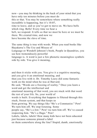now—you may be thinking in the back of your mind that you
have only ten minutes before you must do
this or that. You may be somewhere where something really
incredible is happening, but it’s 10:07,
time to leave, and so you’ve got to move on. We have bells
which ring. Bells! Every time we hear a
bell, we respond. It tells us that we must be here or we must be
there. We created time, and now we
have become the slave of time.
The same thing is true with words. When you read books like
Hayakawa’s The Use and Misuse of
Language or Wendell ]ohnson’s book, People in Quandries, you
see how tremendously powerful
language is. A word is just a few phonetic meaningless symbols
side by side. You give it meaning,
and then it sticks with you. You give it a cognitive meaning,
and you give it an emotional meaning, and
then you live with it. Dr. Timothy Leary did some fantastic
work on the mind when he was at Harvard.
He said, “Words are a freezing of reality.” Once you learn a
word and get the intellectual and
emotional meaning of that word, you are stuck with that word
the rest of your life. So, your world of
words is built. Everything that happens is filtered through this
stuck, frozen system, and that keeps us
from growing. We say things like “He’s a Communist.” Pow!
We turn him off. We stop listening. Some
people say, “He’s a Jew.” Pow! we turn him off. We’ve ceased
respecting him. “He’s a Dago.” Pow!
Labels, labels, labels! How many kids have not been educated
just because someone pinned a label
on them somewhere along the line? Stupid, dumb, emotionally
 