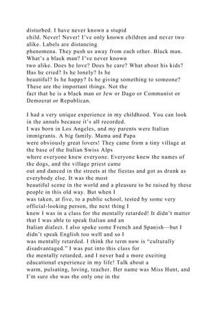 disturbed. I have never known a stupid
child. Never! Never! I’ve only known children and never two
alike. Labels are distancing
phenomena. They push us away from each other. Black man.
What’s a black man? I’ve never known
two alike. Does he love? Does he care? What about his kids?
Has he cried? Is he lonely? Is he
beautiful? Is he happy? Is he giving something to someone?
These are the important things. Not the
fact that he is a black man or Jew or Dago or Communist or
Democrat or Republican.
I had a very unique experience in my childhood. You can look
in the annals because it’s all recorded.
I was born in Los Angeles, and my parents were Italian
immigrants. A big family. Mama and Papa
were obviously great lovers! They came from a tiny village at
the base of the Italian Swiss Alps
where everyone knew everyone. Everyone knew the names of
the dogs, and the village priest came
out and danced in the streets at the fiestas and got as drunk as
everybody else. It was the most
beautiful scene in the world and a pleasure to be raised by these
people in this old way. But when I
was taken, at five, to a public school, tested by some very
official-looking person, the next thing I
knew I was in a class for the mentally retarded! It didn’t matter
that I was able to speak Italian and an
Italian dialect. I also spoke some French and Spanish—but I
didn’t speak English too well and so I
was mentally retarded. I think the term now is “culturally
disadvantaged.” I was put into this class for
the mentally retarded, and I never had a more exciting
educational experience in my life! Talk about a
warm, pulsating, loving, teacher. Her name was Miss Hunt, and
I’m sure she was the only one in the
 