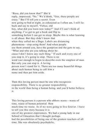 “Rosa, did you know that?” She’d
reply, impressed, “No.” We’d think, “Gee, these people are
crazy.” But I’ll tell you a secret. Even
now going to bed at night, as exhausted as I often am, I still lie
back and say to myself, “Felice, old
boy, what did you learn new today?” And if I can’t think of
anything, I’ve got to get a book and flip to
something before I can get to sleep. Maybe this is what learning
is all about. But they didn’t know that
when they called me a Dago. Labels are distancing
phenomena—stop using them! And when people
use them around you, have the gumption and the guts to say,
“What and who are you talking about be-
cause I don’t know any such thing.” If each and every one of
you stop it, it’s going to stop. There is no
word vast enough to begin to describe even the simplest of man.
But only you can stop it. A loving
person won’t stand for it. There are too many beautiful things
about each human being to call him a
name and then put him aside.
Then this loving person must be one who recognizes
responsibility. There is no greater responsibility
in the world than being a human being, and you’d better believe
it.
This loving person is a person who abhors waste—waste of
time, waste of human potential. How
much time we waste. As if we were going to live forever. I have
to tell you this story because it is
one of my greatest experiences. We had a young lady in our
School of Education that I thought perhaps
had the possibilities of being one of the greatest teachers of all
time. She was absolutely psychedelic,
 