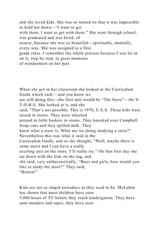 and she loved kids. She was so turned on that it was impossible
to hold her down—“I want to get
with them, I want to get with them.” She went through school,
was graduated and was hired, of
course, because she was so beautiful—spiritually, mentally,
every way. She was assigned to a first
grade class. I remember the whole process because I was let in
on it, step by step, in great moments
of wonderment on her part.
When she got in her classroom she looked at the Curriculum
Guide which said-—and you know we
are still doing this—the first unit would be “The Store”—the S-
T-O-R-E. She looked at it, and she
said, “That’s not possible. This is 1970, U.S.A. These kids were
raised in stores. They were wheeled
around in little baskets in stores. They knocked over Campbell
Soup cans and they spilled milk. They
know what a store is. What are we doing studying a store?”
Nevertheless this was what it said in the
Curriculum Guide, and so she thought, “Well, maybe there is
some merit and I can have a really
exciting unit on the store. I’ll really try.” On that first day she
sat down with the kids on the rug, and
she said, very enthusiastically, “Boys and girls, how would you
like to study the store?” They said,
“Rotten!”
Kids are not as stupid nowadays as they used to be. McLuhan
has shown that most children have seen
5,000 hours of TV before they reach kindergarten. They have
seen murders and rapes, they have seen
 