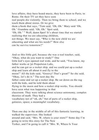 love affairs, they have heard music, they have been to Paris, to
Rome. On their TV set they have seen
real people die violently. Then we bring them to school, and we
teach them about stores. Or we give
them a book that says, “Tom said, ‘Oh, Oh.’ Mary said ‘Oh,
Oh.’ Grandma said, ‘Oh, Oh.’ Spot said,
‘Oh, Oh.’ ” Well, damn Spot! It’s about time that we started
realizing that we are educating children,
not things. We must say, “Who is the new child we are
educating and what are his needs?” How else
can he survive tomorrow?”
And so this little girl, because she was a real teacher, said,
“Okay, what do you want to study?” One
little kid’s eyes opened real wide, and he said, “You know, my
father works at ]et Propulsion Labs,
and he can get us a rocket ship, and we could put up a rocket
ship and learn all about it and fly to the
moon!” All the kids said, “Groovy! That’s great!” So she said,
“Okay, let’s do it.” The next day the
father came and set up a rocket ship. He sat down on the rug
with the kids, and he told them about
flying to the moon and how a rocket ship works. You should
have seen what was happening in that
classroom. They were talking about science astronomy, complex
theories of math. They had a
vocabulary not of “oh, oh,” but of parts of a rocket ship,
galaxies, space; a meaningful vocabulary.
Then one day in the middle of all of this fantastic learning, in
walked the supervisor. She looked
around and said, “Mrs. W, where is your store?” Some day I’m
going to write this story for The New
Yorker, and I’m going to call it “Mrs. W, Where Is Your
 
