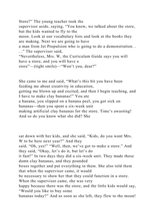 Store?” The young teacher took the
supervisor aside, saying, “You know, we talked about the store,
but the kids wanted to fly to the
moon. Look at our vocabulary lists and look at the books they
are making. Next we are going to have
a man from Jet Propulsion who is going to do a demonstration. .
. .” The supervisor said,
“Nevertheless, Mrs. W, the Curriculum Guide says you will
have a store, and you will have a
store”—(tight smile)—“Won’t you, dear?”
She came to me and said, “What’s this bit you have been
feeding me about creativity in education,
getting me blown up and excited, and then I begin teaching, and
I have to make clay bananas!” You ate
a banana, you slipped on a banana peel, you got sick on
bananas—then you spent a six-week unit
making artificial clay bananas for the store. Time’s awasting!
And so do you know what she did? She
sat down with her kids, and she said, “Kids, do you want Mrs.
W to be here next year?” And they
said, “Oh, yes!” “Well, then, we’ve got to make a store.” And
they said, “Okay, let’s do it, but let’s do
it fast!” In two days they did a six-week unit. They made those
damn clay bananas, and they pounded
boxes together and put everything in them. She also told them
that when the supervisor came, it would
be necessary to show her that they could function in a store.
When the supervisor came, she was very
happy because there was the store, and the little kids would say,
“Would you like to buy some
bananas today?” And as soon as she left, they flew to the moon!
 