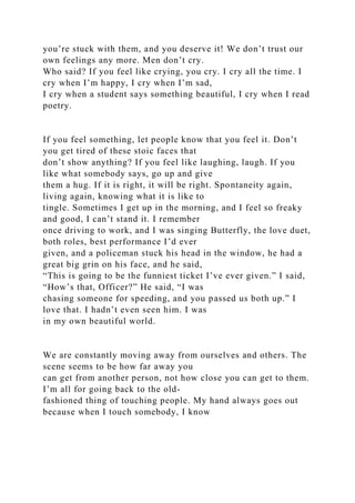 you’re stuck with them, and you deserve it! We don’t trust our
own feelings any more. Men don’t cry.
Who said? If you feel like crying, you cry. I cry all the time. I
cry when I’m happy, I cry when I’m sad,
I cry when a student says something beautiful, I cry when I read
poetry.
If you feel something, let people know that you feel it. Don’t
you get tired of these stoic faces that
don’t show anything? If you feel like laughing, laugh. If you
like what somebody says, go up and give
them a hug. If it is right, it will be right. Spontaneity again,
living again, knowing what it is like to
tingle. Sometimes I get up in the morning, and I feel so freaky
and good, I can’t stand it. I remember
once driving to work, and I was singing Butterfly, the love duet,
both roles, best performance I’d ever
given, and a policeman stuck his head in the window, he had a
great big grin on his face, and he said,
“This is going to be the funniest ticket I’ve ever given.” I said,
“How’s that, Officer?” He said, “I was
chasing someone for speeding, and you passed us both up.” I
love that. I hadn’t even seen him. I was
in my own beautiful world.
We are constantly moving away from ourselves and others. The
scene seems to be how far away you
can get from another person, not how close you can get to them.
I’m all for going back to the old-
fashioned thing of touching people. My hand always goes out
because when I touch somebody, I know
 
