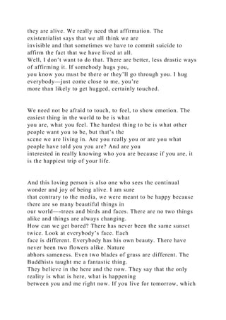 they are alive. We really need that affirmation. The
existentialist says that we all think we are
invisible and that sometimes we have to commit suicide to
affirm the fact that we have lived at all.
Well, I don’t want to do that. There are better, less drastic ways
of affirming it. If somebody hugs you,
you know you must be there or they’ll go through you. I hug
everybody—just come close to me, you’re
more than likely to get hugged, certainly touched.
We need not be afraid to touch, to feel, to show emotion. The
easiest thing in the world to be is what
you are, what you feel. The hardest thing to be is what other
people want you to be, but that’s the
scene we are living in. Are you really you or are you what
people have told you you are? And are you
interested in really knowing who you are because if you are, it
is the happiest trip of your life.
And this loving person is also one who sees the continual
wonder and joy of being alive. I am sure
that contrary to the media, we were meant to be happy because
there are so many beautiful things in
our world—-trees and birds and faces. There are no two things
alike and things are always changing.
How can we get bored? There has never been the same sunset
twice. Look at everybody’s face. Each
face is different. Everybody has his own beauty. There have
never been two flowers alike. Nature
abhors sameness. Even two blades of grass are different. The
Buddhists taught me a fantastic thing.
They believe in the here and the now. They say that the only
reality is what is here, what is happening
between you and me right now. If you live for tomorrow, which
 