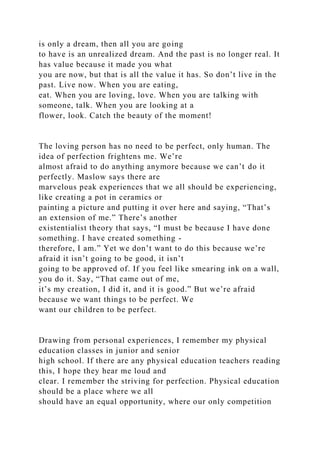 is only a dream, then all you are going
to have is an unrealized dream. And the past is no longer real. It
has value because it made you what
you are now, but that is all the value it has. So don’t live in the
past. Live now. When you are eating,
eat. When you are loving, love. When you are talking with
someone, talk. When you are looking at a
flower, look. Catch the beauty of the moment!
The loving person has no need to be perfect, only human. The
idea of perfection frightens me. We’re
almost afraid to do anything anymore because we can’t do it
perfectly. Maslow says there are
marvelous peak experiences that we all should be experiencing,
like creating a pot in ceramics or
painting a picture and putting it over here and saying, “That’s
an extension of me.” There’s another
existentialist theory that says, “I must be because I have done
something. I have created something -
therefore, I am.” Yet we don’t want to do this because we’re
afraid it isn’t going to be good, it isn’t
going to be approved of. If you feel like smearing ink on a wall,
you do it. Say, “That came out of me,
it’s my creation, I did it, and it is good.” But we’re afraid
because we want things to be perfect. We
want our children to be perfect.
Drawing from personal experiences, I remember my physical
education classes in junior and senior
high school. If there are any physical education teachers reading
this, I hope they hear me loud and
clear. I remember the striving for perfection. Physical education
should be a place where we all
should have an equal opportunity, where our only competition
 