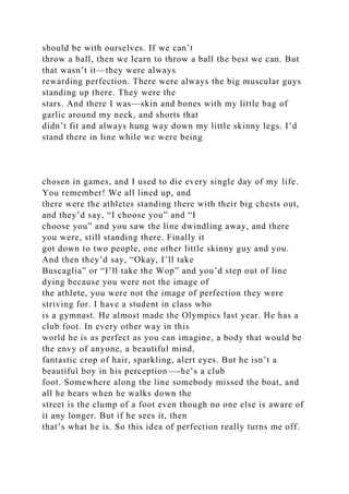 should be with ourselves. If we can’t
throw a ball, then we learn to throw a ball the best we can. But
that wasn’t it—they were always
rewarding perfection. There were always the big muscular guys
standing up there. They were the
stars. And there I was—skin and bones with my little bag of
garlic around my neck, and shorts that
didn’t fit and always hung way down my little skinny legs. I’d
stand there in line while we were being
chosen in games, and I used to die every single day of my life.
You remember! We all lined up, and
there were the athletes standing there with their big chests out,
and they’d say, “I choose you” and “I
choose you” and you saw the line dwindling away, and there
you were, still standing there. Finally it
got down to two people, one other little skinny guy and you.
And then they’d say, “Okay, I’ll take
Buscaglia” or “I’ll take the Wop” and you’d step out of line
dying because you were not the image of
the athlete, you were not the image of perfection they were
striving for. I have a student in class who
is a gymnast. He almost made the Olympics last year. He has a
club foot. In every other way in this
world he is as perfect as you can imagine, a body that would be
the envy of anyone, a beautiful mind,
fantastic crop of hair, sparkling, alert eyes. But he isn’t a
beautiful boy in his perception—-he’s a club
foot. Somewhere along the line somebody missed the boat, and
all he hears when he walks down the
street is the clump of a foot even though no one else is aware of
it any longer. But if he sees it, then
that’s what he is. So this idea of perfection really turns me off.
 