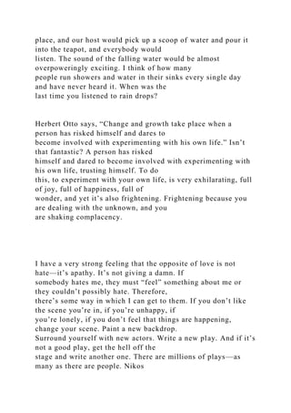 place, and our host would pick up a scoop of water and pour it
into the teapot, and everybody would
listen. The sound of the falling water would be almost
overpoweringly exciting. I think of how many
people run showers and water in their sinks every single day
and have never heard it. When was the
last time you listened to rain drops?
Herbert Otto says, “Change and growth take place when a
person has risked himself and dares to
become involved with experimenting with his own life.” Isn’t
that fantastic? A person has risked
himself and dared to become involved with experimenting with
his own life, trusting himself. To do
this, to experiment with your own life, is very exhilarating, full
of joy, full of happiness, full of
wonder, and yet it’s also frightening. Frightening because you
are dealing with the unknown, and you
are shaking complacency.
I have a very strong feeling that the opposite of love is not
hate—it’s apathy. It’s not giving a damn. If
somebody hates me, they must “feel” something about me or
they couldn’t possibly hate. Therefore,
there’s some way in which I can get to them. If you don’t like
the scene you’re in, if you’re unhappy, if
you’re lonely, if you don’t feel that things are happening,
change your scene. Paint a new backdrop.
Surround yourself with new actors. Write a new play. And if it’s
not a good play, get the hell off the
stage and write another one. There are millions of plays—as
many as there are people. Nikos
 