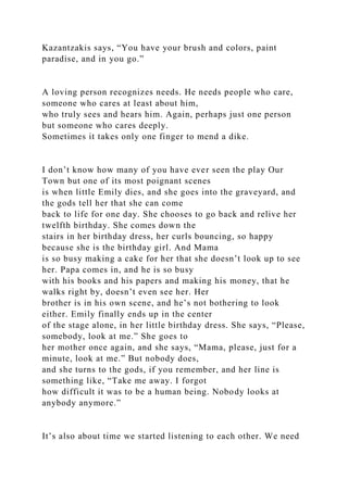 Kazantzakis says, “You have your brush and colors, paint
paradise, and in you go.”
A loving person recognizes needs. He needs people who care,
someone who cares at least about him,
who truly sees and hears him. Again, perhaps just one person
but someone who cares deeply.
Sometimes it takes only one finger to mend a dike.
I don’t know how many of you have ever seen the play Our
Town but one of its most poignant scenes
is when little Emily dies, and she goes into the graveyard, and
the gods tell her that she can come
back to life for one day. She chooses to go back and relive her
twelfth birthday. She comes down the
stairs in her birthday dress, her curls bouncing, so happy
because she is the birthday girl. And Mama
is so busy making a cake for her that she doesn’t look up to see
her. Papa comes in, and he is so busy
with his books and his papers and making his money, that he
walks right by, doesn’t even see her. Her
brother is in his own scene, and he’s not bothering to look
either. Emily finally ends up in the center
of the stage alone, in her little birthday dress. She says, “Please,
somebody, look at me.” She goes to
her mother once again, and she says, “Mama, please, just for a
minute, look at me.” But nobody does,
and she turns to the gods, if you remember, and her line is
something like, “Take me away. I forgot
how difficult it was to be a human being. Nobody looks at
anybody anymore.”
It’s also about time we started listening to each other. We need
 
